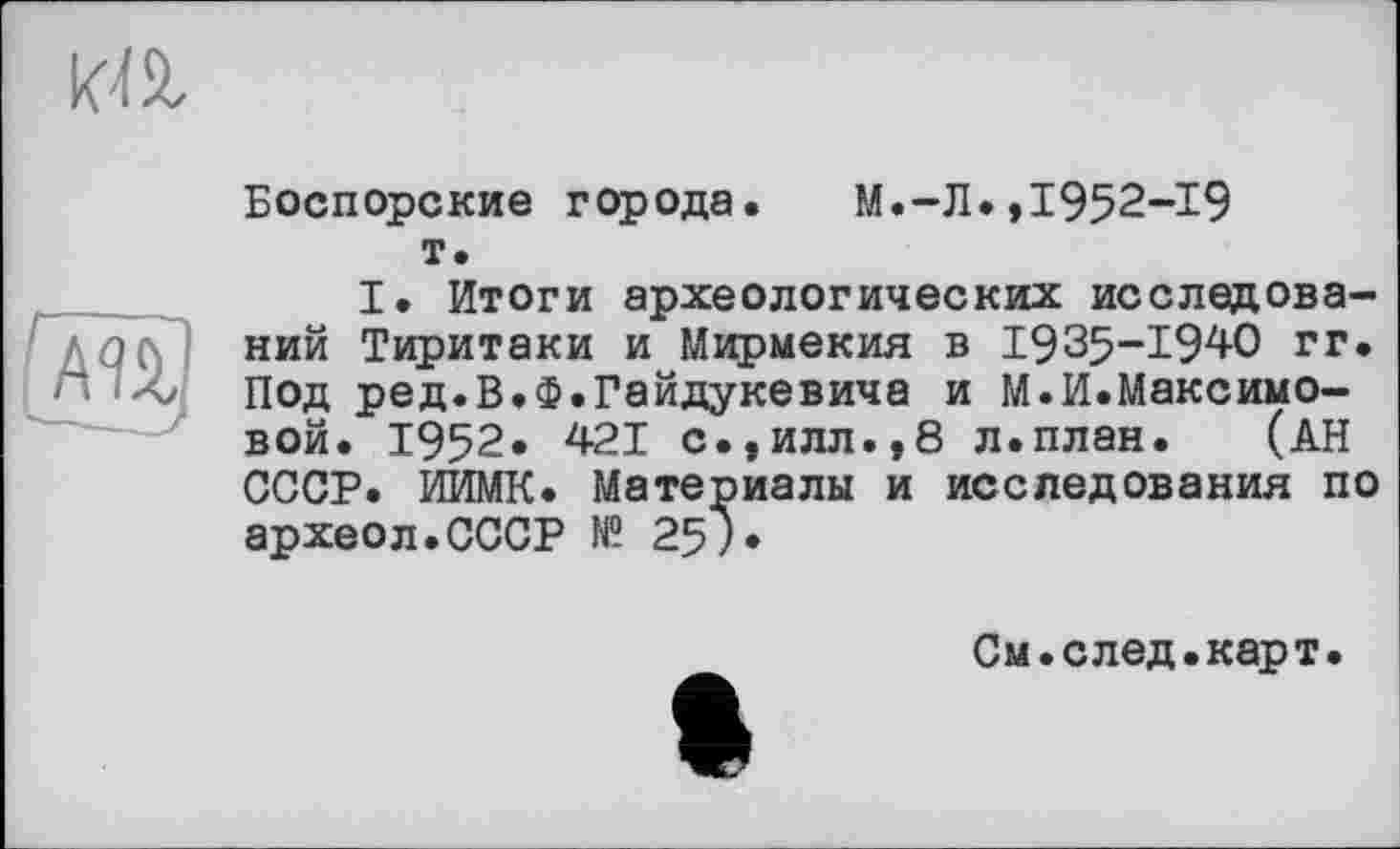 ﻿
(т)
Боспорские города. М.-Л.,1952-19 т.
I. Итоги археологических исследований Тиритаки и Мирмекия в 1935-1940 гг. Под ред.В.Ф.Гайдукевича и М.И.Максимовой. 1952. 421 с.,илл.,8 л.план. (АН СССР. ИИМК. Материалы и исследования по археол.СССР № 25).
См.след.карт